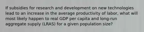 If subsidies for research and development on new technologies lead to an increase in the average productivity of labor, what will most likely happen to real GDP per capita and long-run aggregate supply (LRAS) for a given population size?