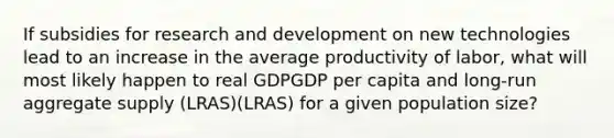 If subsidies for research and development on new technologies lead to an increase in the average productivity of labor, what will most likely happen to real GDPGDP per capita and long-run aggregate supply (LRAS)(LRAS) for a given population size?