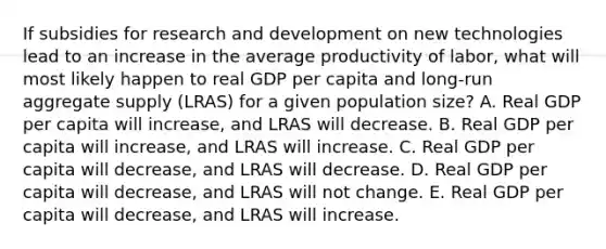 If subsidies for research and development on new technologies lead to an increase in the average productivity of labor, what will most likely happen to real GDP per capita and long-run aggregate supply (LRAS) for a given population size? A. Real GDP per capita will increase, and LRAS will decrease. B. Real GDP per capita will increase, and LRAS will increase. C. Real GDP per capita will decrease, and LRAS will decrease. D. Real GDP per capita will decrease, and LRAS will not change. E. Real GDP per capita will decrease, and LRAS will increase.