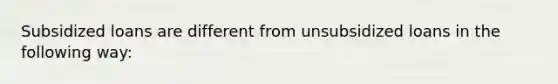 Subsidized loans are different from unsubsidized loans in the following way: