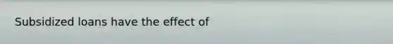 Subsidized loans have the effect of