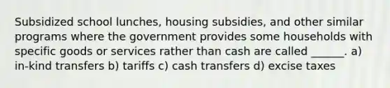 Subsidized school lunches, housing subsidies, and other similar programs where the government provides some households with specific goods or services rather than cash are called ______. a) in-kind transfers b) tariffs c) cash transfers d) excise taxes