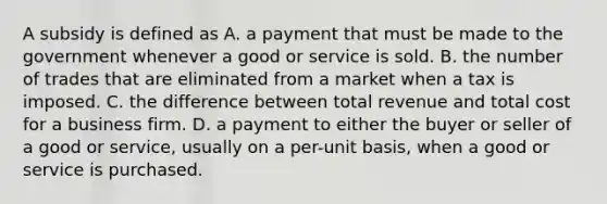 A subsidy is defined as A. a payment that must be made to the government whenever a good or service is sold. B. the number of trades that are eliminated from a market when a tax is imposed. C. the difference between total revenue and total cost for a business firm. D. a payment to either the buyer or seller of a good or service, usually on a per-unit basis, when a good or service is purchased.