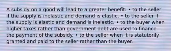 A subsidy on a good will lead to a greater benefit: • to the seller if the supply is inelastic and demand is elastic. • to the seller if the supply is elastic and demand is inelastic. • to the buyer when higher taxes rather than government debt are used to finance the payment of the subsidy. • to the seller when it is statutorily granted and paid to the seller rather than the buyer.