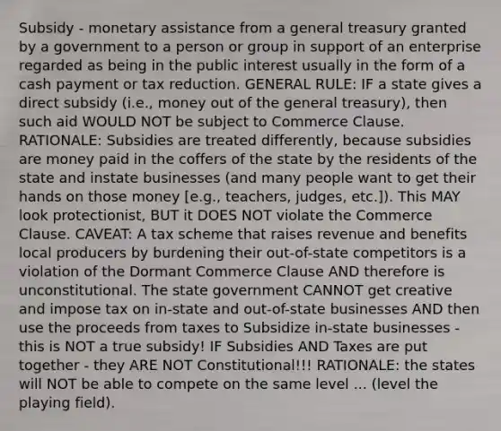 Subsidy - monetary assistance from a general treasury granted by a government to a person or group in support of an enterprise regarded as being in the public interest usually in the form of a cash payment or tax reduction. GENERAL RULE: IF a state gives a direct subsidy (i.e., money out of the general treasury), then such aid WOULD NOT be subject to Commerce Clause. RATIONALE: Subsidies are treated differently, because subsidies are money paid in the coffers of the state by the residents of the state and instate businesses (and many people want to get their hands on those money [e.g., teachers, judges, etc.]). This MAY look protectionist, BUT it DOES NOT violate the Commerce Clause. CAVEAT: A tax scheme that raises revenue and benefits local producers by burdening their out-of-state competitors is a violation of the Dormant Commerce Clause AND therefore is unconstitutional. The state government CANNOT get creative and impose tax on in-state and out-of-state businesses AND then use the proceeds from taxes to Subsidize in-state businesses - this is NOT a true subsidy! IF Subsidies AND Taxes are put together - they ARE NOT Constitutional!!! RATIONALE: the states will NOT be able to compete on the same level ... (level the playing field).