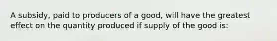 A subsidy, paid to producers of a good, will have the greatest effect on the quantity produced if supply of the good is: