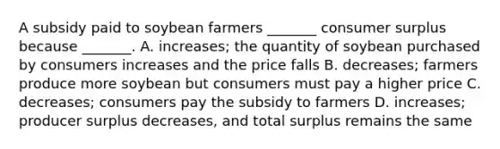 A subsidy paid to soybean farmers​ _______ consumer surplus because​ _______. A. ​increases; the quantity of soybean purchased by consumers increases and the price falls B. ​decreases; farmers produce more soybean but consumers must pay a higher price C. ​decreases; consumers pay the subsidy to farmers D. ​increases; producer surplus​ decreases, and total surplus remains the same