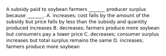 A subsidy paid to soybean farmers​ _______ producer surplus because​ _______. A. ​increases; cost falls by the amount of the subsidy but price falls by less than the subsidy and quantity produced increases B. ​decreases; farmers produce more soybean but consumers pay a lower price C. ​decreases; consumer surplus increases but total surplus remains the same D. ​increases; farmers produce more soybean