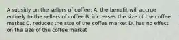 A subsidy on the sellers of coffee: A. the benefit will accrue entirely to the sellers of coffee B. increases the size of the coffee market C. reduces the size of the coffee market D. has no effect on the size of the coffee market