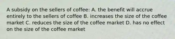 A subsidy on the sellers of coffee: A. the benefit will accrue entirely to the sellers of coffee B. increases the size of the coffee market C. reduces the size of the coffee market D. has no effect on the size of the coffee market