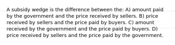 A subsidy wedge is the difference between the: A) amount paid by the government and the price received by sellers. B) price received by sellers and the price paid by buyers. C) amount received by the government and the price paid by buyers. D) price received by sellers and the price paid by the government.