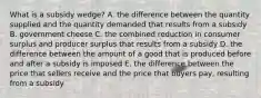 What is a subsidy wedge? A. the difference between the quantity supplied and the quantity demanded that results from a subsidy B. government cheese C. the combined reduction in consumer surplus and producer surplus that results from a subsidy D. the difference between the amount of a good that is produced before and after a subsidy is imposed E. the difference between the price that sellers receive and the price that buyers pay, resulting from a subsidy