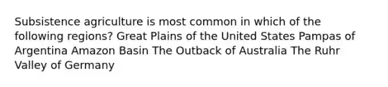 Subsistence agriculture is most common in which of the following regions? Great Plains of the United States Pampas of Argentina Amazon Basin The Outback of Australia The Ruhr Valley of Germany