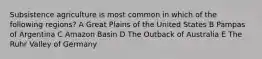 Subsistence agriculture is most common in which of the following regions? A Great Plains of the United States B Pampas of Argentina C Amazon Basin D The Outback of Australia E The Ruhr Valley of Germany