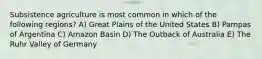 Subsistence agriculture is most common in which of the following regions? A) Great Plains of the United States B) Pampas of Argentina C) Amazon Basin D) The Outback of Australia E) The Ruhr Valley of Germany