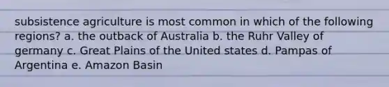 subsistence agriculture is most common in which of the following regions? a. the outback of Australia b. the Ruhr Valley of germany c. Great Plains of the United states d. Pampas of Argentina e. Amazon Basin