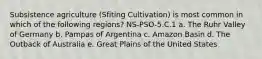 Subsistence agriculture (Sfiting Cultivation) is most common in which of the following regions? NS-PSO-5.C.1 a. The Ruhr Valley of Germany b. Pampas of Argentina c. Amazon Basin d. The Outback of Australia e. Great Plains of the United States