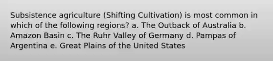 Subsistence agriculture (Shifting Cultivation) is most common in which of the following regions? a. The Outback of Australia b. Amazon Basin c. The Ruhr Valley of Germany d. Pampas of Argentina e. Great Plains of the United States