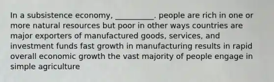 In a subsistence economy, __________. people are rich in one or more natural resources but poor in other ways countries are major exporters of manufactured goods, services, and investment funds fast growth in manufacturing results in rapid overall economic growth the vast majority of people engage in simple agriculture