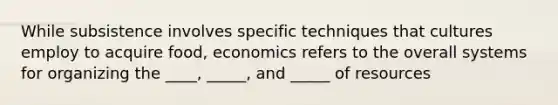 While subsistence involves specific techniques that cultures employ to acquire food, economics refers to the overall systems for organizing the ____, _____, and _____ of resources