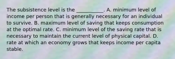 The subsistence level is the ___________. A. minimum level of income per person that is generally necessary for an individual to survive. B. maximum level of saving that keeps consumption at the optimal rate. C. minimum level of the saving rate that is necessary to maintain the current level of physical capital. D. rate at which an economy grows that keeps income per capita stable.