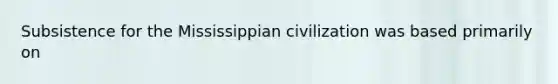 Subsistence for the Mississippian civilization was based primarily on