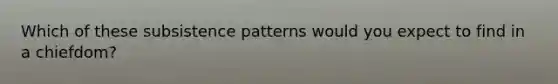 Which of these subsistence patterns would you expect to find in a chiefdom?