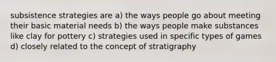 subsistence strategies are a) the ways people go about meeting their basic material needs b) the ways people make substances like clay for pottery c) strategies used in specific types of games d) closely related to the concept of stratigraphy