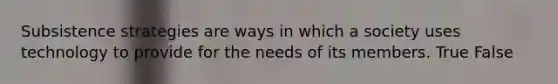 Subsistence strategies are ways in which a society uses technology to provide for the needs of its members. True False