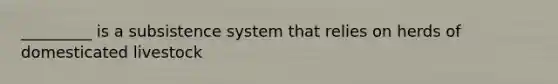 _________ is a subsistence system that relies on herds of domesticated livestock