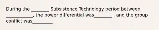 During the ________ Subsistence Technology period between ____________, the power differential was________ , and the group conflict was_________