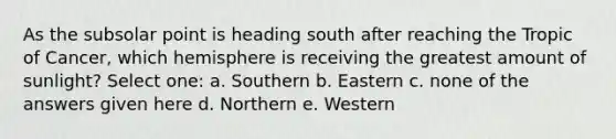 As the subsolar point is heading south after reaching the Tropic of Cancer, which hemisphere is receiving the greatest amount of sunlight? Select one: a. Southern b. Eastern c. none of the answers given here d. Northern e. Western