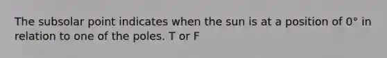 The subsolar point indicates when the sun is at a position of 0° in relation to one of the poles. T or F