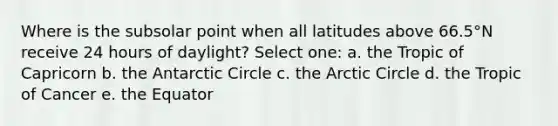 Where is the subsolar point when all latitudes above 66.5°N receive 24 hours of daylight? Select one: a. the Tropic of Capricorn b. the Antarctic Circle c. the Arctic Circle d. the Tropic of Cancer e. the Equator