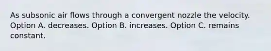 As subsonic air flows through a convergent nozzle the velocity. Option A. decreases. Option B. increases. Option C. remains constant.