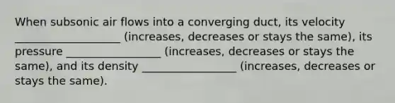 When subsonic air flows into a converging duct, its velocity ___________________ (increases, decreases or stays the same), its pressure _________________ (increases, decreases or stays the same), and its density _________________ (increases, decreases or stays the same).