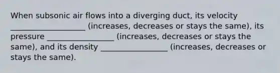 When subsonic air flows into a diverging duct, its velocity ___________________ (increases, decreases or stays the same), its pressure _________________ (increases, decreases or stays the same), and its density _________________ (increases, decreases or stays the same).