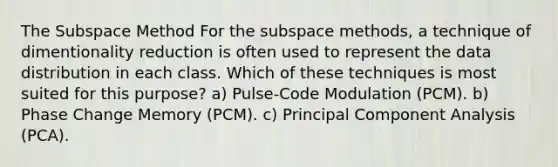 The Subspace Method For the subspace methods, a technique of dimentionality reduction is often used to represent the data distribution in each class. Which of these techniques is most suited for this purpose? a) Pulse-Code Modulation (PCM). b) Phase Change Memory (PCM). c) Principal Component Analysis (PCA).