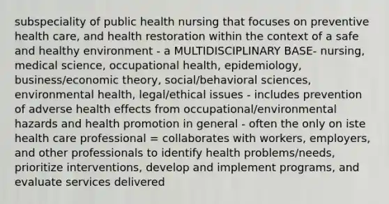 subspeciality of public health nursing that focuses on preventive health care, and health restoration within the context of a safe and healthy environment - a MULTIDISCIPLINARY BASE- nursing, medical science, occupational health, epidemiology, business/economic theory, social/behavioral sciences, environmental health, legal/ethical issues - includes prevention of adverse health effects from occupational/environmental hazards and health promotion in general - often the only on iste health care professional = collaborates with workers, employers, and other professionals to identify health problems/needs, prioritize interventions, develop and implement programs, and evaluate services delivered