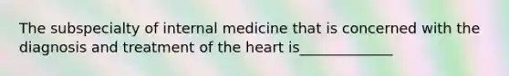 The subspecialty of internal medicine that is concerned with the diagnosis and treatment of the heart is_____________