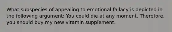 What subspecies of appealing to emotional fallacy is depicted in the following argument: You could die at any moment. Therefore, you should buy my new vitamin supplement.