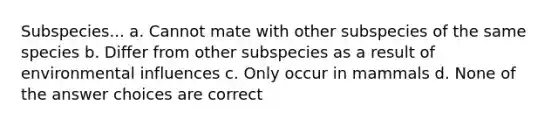 Subspecies... a. Cannot mate with other subspecies of the same species b. Differ from other subspecies as a result of environmental influences c. Only occur in mammals d. None of the answer choices are correct