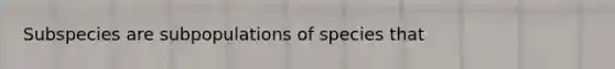 Subspecies are subpopulations of species that