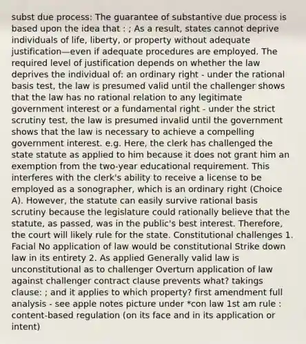 subst due process: The guarantee of substantive due process is based upon the idea that : ; As a result, states cannot deprive individuals of life, liberty, or property without adequate justification—even if adequate procedures are employed. The required level of justification depends on whether the law deprives the individual of: an ordinary right - under the rational basis test, the law is presumed valid until the challenger shows that the law has no rational relation to any legitimate government interest or a fundamental right - under the strict scrutiny test, the law is presumed invalid until the government shows that the law is necessary to achieve a compelling government interest. e.g. Here, the clerk has challenged the state statute as applied to him because it does not grant him an exemption from the two-year educational requirement. This interferes with the clerk's ability to receive a license to be employed as a sonographer, which is an ordinary right (Choice A). However, the statute can easily survive rational basis scrutiny because the legislature could rationally believe that the statute, as passed, was in the public's best interest. Therefore, the court will likely rule for the state. Constitutional challenges 1. Facial No application of law would be constitutional Strike down law in its entirety 2. As applied Generally valid law is unconstitutional as to challenger Overturn application of law against challenger contract clause prevents what? takings clause: ; and it applies to which property? first amendment full analysis - see apple notes picture under *con law 1st am rule : content-based regulation (on its face and in its application or intent)