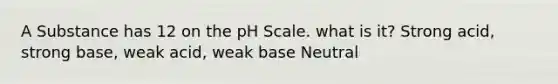 A Substance has 12 on the pH Scale. what is it? Strong acid, strong base, weak acid, weak base Neutral