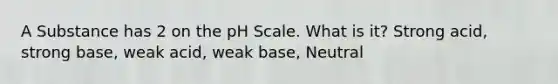 A Substance has 2 on the pH Scale. What is it? Strong acid, strong base, weak acid, weak base, Neutral