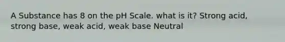 A Substance has 8 on the pH Scale. what is it? Strong acid, strong base, weak acid, weak base Neutral