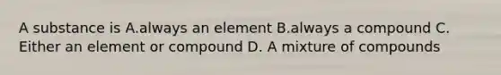 A substance is A.always an element B.always a compound C. Either an element or compound D. A mixture of compounds