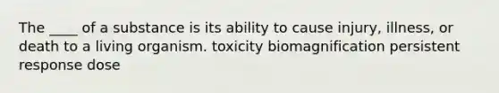 The ____ of a substance is its ability to cause injury, illness, or death to a living organism. toxicity biomagnification persistent response dose