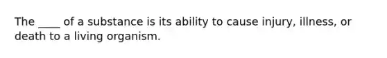 The ____ of a substance is its ability to cause injury, illness, or death to a living organism.